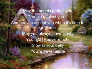 May the angels protect you
        Trouble neglect you
And heaven accept you when it’s time to
              go home
     May you always have plenty
       Your glass never empty
         Know in your belly
         You’re never alone
 