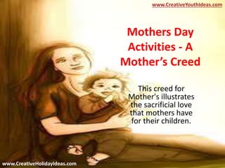 Mothers Day
Activities - A
Mother’s Creed
This creed for
Mother's illustrates
the sacrificial love
that mothers have
for their children.
www.CreativeYouthIdeas.com
www.CreativeHolidayIdeas.com
 