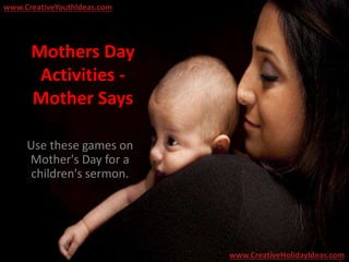 Mothers Day
Activities -
Mother Says
Use these games on
Mother's Day for a
children's sermon.
www.CreativeYouthIdeas.com
www.CreativeHolidayIdeas.com
 