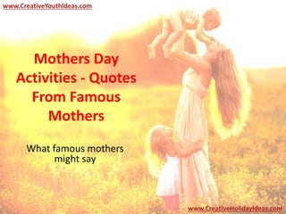 Mothers Day
Activities - Quotes
From Famous
Mothers
What famous mothers
might say
www.CreativeYouthIdeas.com
www.CreativeHolidayIdeas.com
 