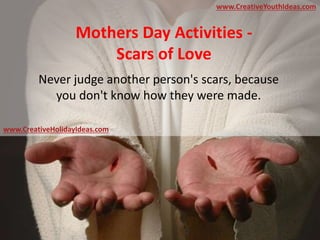 Mothers Day Activities -
Scars of Love
Never judge another person's scars, because
you don't know how they were made.
www.CreativeYouthIdeas.com
www.CreativeHolidayIdeas.com
 