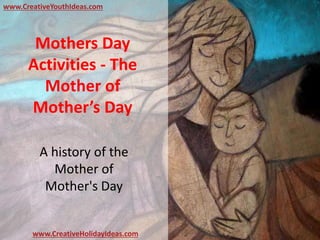 Mothers Day
Activities - The
Mother of
Mother’s Day
A history of the
Mother of
Mother's Day
www.CreativeYouthIdeas.com
www.CreativeHolidayIdeas.com
 