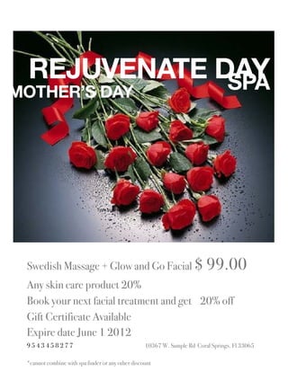 REJUVENATE DAY
             SPA
MOTHER’S DAY




                              Type to enter text




 Swedish Massage + Glow and Go Facial $ 99.00
 Any skin care product 20%
 Book your next facial treatment and get 20% off
 Gift Certificate Available
 Expire date June 1 2012
 9543458277                                        10367 W. Sample Rd Coral Springs. Fl 33065

 *cannot combine with spa finder or any other discount
 