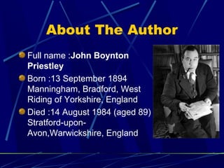 About The Author
Full name :John Boynton
Priestley
Born :13 September 1894
Manningham, Bradford, West
Riding of Yorkshire, England
Died :14 August 1984 (aged 89)
Stratford-upon-
Avon,Warwickshire, England