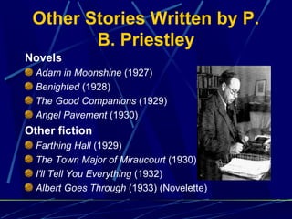 Other Stories Written by P.
B. Priestley
Novels
Adam in Moonshine (1927)
Benighted (1928)
The Good Companions (1929)
Angel Pavement (1930)
Other fiction
Farthing Hall (1929)
The Town Major of Miraucourt (1930)
I'll Tell You Everything (1932)
Albert Goes Through (1933) (Novelette)