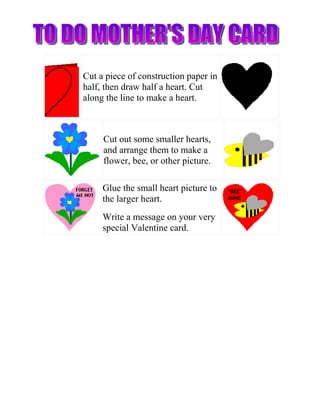 Cut a piece of construction paper in
half, then draw half a heart. Cut
along the line to make a heart.



     Cut out some smaller hearts,
     and arrange them to make a
     flower, bee, or other picture.

     Glue the small heart picture to
     the larger heart.
     Write a message on your very
     special Valentine card.
 