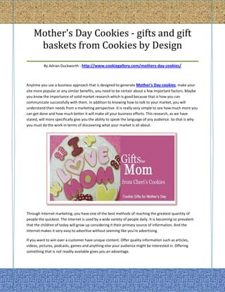 Mother's Day Cookies - gifts and gift
    baskets from Cookies by Design
_____________________________________________
          By Adrian Duckworth - http://www.cookiegallery.com/mothers-day-cookies/



Anytime you use a business approach that is designed to generate Mother's Day cookies, make your
site more popular or any similar benefits, you need to be certain about a few important factors. Maybe
you know the importance of solid market research which is good because that is how you can
communicate successfully with them. In addition to knowing how to talk to your market, you will
understand their needs from a marketing perspective. It is really very simple to see how much more you
can get done and how much better it will make all your business efforts. This research, as we have
stated, will more specifically give you the ability to speak the language of any audience. So that is why
you must do the work in terms of discovering what your market is all about.




Through Internet marketing, you have one of the best methods of reaching the greatest quantity of
people the quickest. The Internet is used by a wide variety of people daily. It is becoming so prevalent
that the children of today will grow up considering it their primary source of information. And the
Internet makes it very easy to advertise without seeming like you're advertising.

If you want to win over a customer have unique content. Offer quality information such as articles,
videos, pictures, podcasts, games and anything else your audience might be interested in. Offering
something that is not readily available gives you an advantage.
 