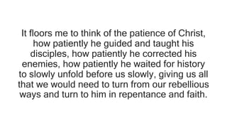 It floors me to think of the patience of Christ,
how patiently he guided and taught his
disciples, how patiently he corrected his
enemies, how patiently he waited for history
to slowly unfold before us slowly, giving us all
that we would need to turn from our rebellious
ways and turn to him in repentance and faith.
 