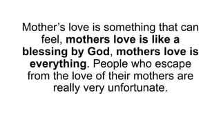 Mother’s love is something that can
feel, mothers love is like a
blessing by God, mothers love is
everything. People who escape
from the love of their mothers are
really very unfortunate.
 