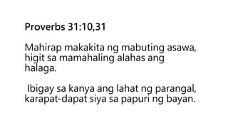 Proverbs 31:10,31
Mahirap makakita ng mabuting asawa,
higit sa mamahaling alahas ang
halaga.
Ibigay sa kanya ang lahat ng parangal,
karapat-dapat siya sa papuri ng bayan.
 