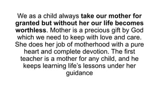 We as a child always take our mother for
granted but without her our life becomes
worthless. Mother is a precious gift by God
which we need to keep with love and care.
She does her job of motherhood with a pure
heart and complete devotion. The first
teacher is a mother for any child, and he
keeps learning life’s lessons under her
guidance
 