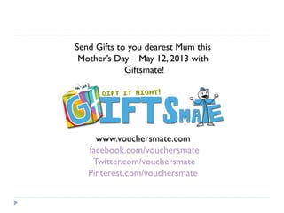 Send Gifts to you dearest Mum this
Mother’s Day – May 12, 2013 with
Giftsmate!
www.vouchersmate.com
facebook.com/vouchersmate
Twitter.com/vouchersmate
Pinterest.com/vouchersmate
 