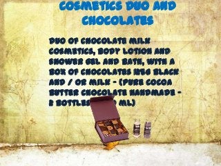 Cosmetics Duo and
     Chocolates
Duo of chocolate milk
cosmetics, body lotion and
shower gel and bath, with a
box of chocolates 125G black
and / or milk - (pure cocoa
butter chocolate handmade -
2 Bottles of 30 ml)
 
