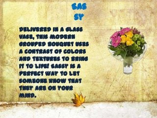 Sas
                sy
Delivered in a glass
vase, this modern
grouped bouquet uses
a contrast of colors
and textures to bring
it to life! Sassy is a
perfect way to let
someone know that
they are on your
mind.
 