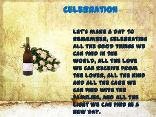 Celebration

 Let’s make a day to
 remember, celebrating
 all the good things we
 can find in the
 world, all the love
 we can receive from
 the lover, all the kind
 and all the care we
 can find with the
 families, and all the
 light we can find in a
 new day.
 