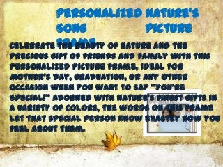 Personalized Nature's
          Song          Picture
Celebrate Frame of nature and the
          the beauty
precious gift of friends and family with this
personalized picture frame, ideal for
Mother's Day, graduation, or any other
occasion when you want to say "You’re
Special!" Adorned with nature's finest gifts in
a variety of colors, the words on this frame
let that special person know exactly how you
feel about them.
 