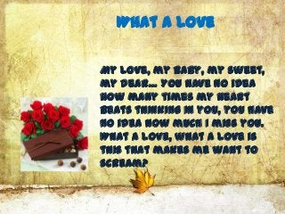 What A Love

My love, my baby, my sweet,
my dear… You have no idea
how many times my heart
beats thinking in you, you have
no idea how much I miss you.
What a love, what a love is
this that makes me want to
scream?
 