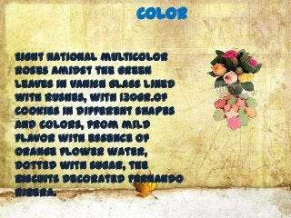 Color

Eight national multicolor
roses amidst the green
leaves in vanish glass lined
with rushes, with 130gr.of
cookies in different shapes
and colors, from mild
flavor with essence of
orange flower water,
dotted with sugar, the
Biscuits decorated Fernando
Ribera.
 