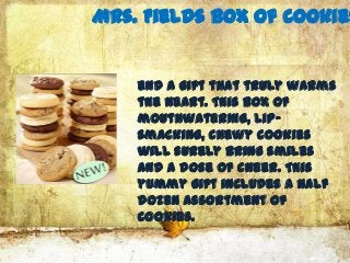 Mrs. Fields Box of Cookies


    end a gift that truly warms
    the heart. This box of
    mouthwatering, lip-
    smacking, chewy cookies
    will surely bring smiles
    and a dose of cheer. This
    yummy gift includes a half
    dozen assortment of
    cookies.
 