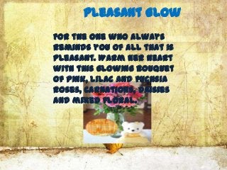 Pleasant Glow
For the one who always
reminds you of all that is
pleasant. Warm her heart
with this glowing bouquet
of pink, lilac and fuchsia
roses, carnations, daisies
and mixed floral.
 