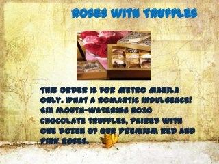 Roses with Truffles




This order is for Metro Manila
only. What a romantic indulgence!
Six mouth-watering Bozo
Chocolate truffles, paired with
one dozen of our premium Red and
Pink Roses.
 