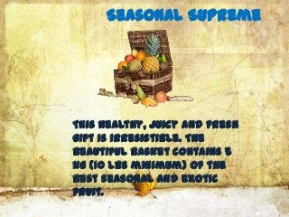 Seasonal Supreme




This healthy, juicy and fresh
gift is irresistible. The
beautiful basket contains 5
kg (10 lbs minimum) of the
best seasonal and exotic
fruit.
 