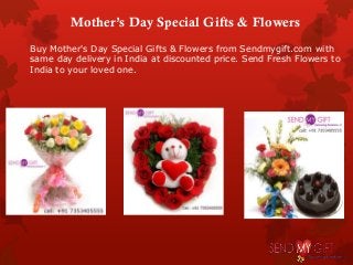 Mother’s Day Special Gifts & Flowers
Buy Mother's Day Special Gifts & Flowers from Sendmygift.com with
same day delivery in India at discounted price. Send Fresh Flowers to
India to your loved one.
 