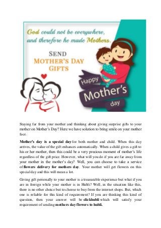 Staying far from your mother and thinking about giving surprise gifts to your
mother on Mother’s Day? Here we have solution to bring smile on your mother
face.
Mother’s day is a special day for both mother and child. When this day
arrives, the value of the gift enhances automatically. When a child gives a gift to
his or her mother, then this could be a very precious moment of mother’s life
regardless of the gift price. However, what will you do if you are far away from
your mother in the mother’s day? Well, you can choose to take a service
of flowers delivery for mothers day. Your mother will get flowers on this
special day and this will mean a lot.
Giving gift personally to your mother is a treasurable experience but what if you
are in foreign while your mother is in Hubli? Well, in the situation like this,
there is no other choice but to choose to buy from the internet shops. But, which
one is reliable for this kind of requirement? If you are thinking this kind of
question, then your answer will be clickhubli which will satisfy your
requirement of sending mothers day flowers to hubli.
 