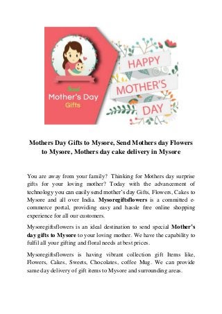 Mothers Day Gifts to Mysore, Send Mothers day Flowers
to Mysore, Mothers day cake delivery in Mysore
You are away from your family? Thinking for Mothers day surprise
gifts for your loving mother? Today with the advancement of
technology you can easily send mother’s day Gifts, Flowers, Cakes to
Mysore and all over India. Mysoregiftsflowers is a committed e-
commerce portal, providing easy and hassle free online shopping
experience for all our customers.
Mysoregiftsflowers is an ideal destination to send special Mother’s
day gifts to Mysore to your loving mother. We have the capability to
fulfil all your gifting and floral needs at best prices.
Mysoregiftsflowers is having vibrant collection gift Items like,
Flowers, Cakes, Sweets, Chocolates, coffee Mug. We can provide
same day delivery of gift items to Mysore and surrounding areas.
 