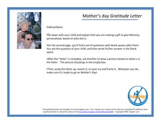 Mother’s day Gratitude Letter

    Instructions:

    •Sit down with your child and explain that you are making a gift to give Mommy,
    personalized, based on who she is.

    •On the second page, you'll find a set of questions with blank spaces after them.
    You ask the question of your child, and then write his/her answer in the blank
    space.

    •After the quot;letterquot; is complete, ask him/her to draw a picture based on what is in
    the letter. The picture should go in the empty box.

    •Then, wrap the letter up, mount it, or even try and frame it. Whatever you do,
    make sure it's ready to go on Mother's Day!




This gratitude letter was brought to you by happier.com. For a quot;grown upquot; version of this exercise, including the ability to send
a gratitude video or voicemail, please visit http://www.happier.com/mothersday2009. Copyright 2009, happier.com
 