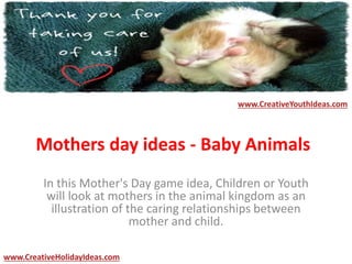 Mothers day ideas - Baby Animals
In this Mother's Day game idea, Children or Youth
will look at mothers in the animal kingdom as an
illustration of the caring relationships between
mother and child.
www.CreativeYouthIdeas.com
www.CreativeHolidayIdeas.com
 