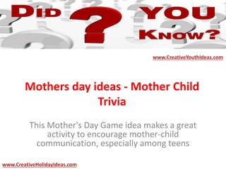 Mothers day ideas - Mother Child
Trivia
This Mother's Day Game idea makes a great
activity to encourage mother-child
communication, especially among teens
www.CreativeYouthIdeas.com
www.CreativeHolidayIdeas.com
 