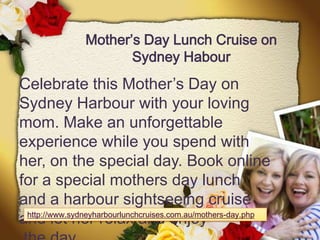 Mother’s Day Lunch Cruise on
                      Sydney Habour
Celebrate this Mother’s Day on
Sydney Harbour with your loving
mom. Make an unforgettable
experience while you spend with
her, on the special day. Book online
for a special mothers day lunch
and a harbour sightseeing cruise
 http://www.sydneyharbourlunchcruises.com.au/mothers-day.php
and let her relax and enjoy
 