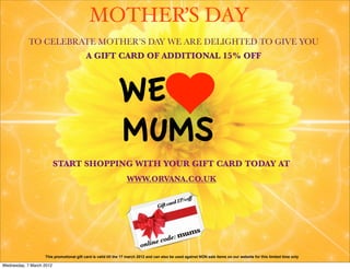 MOTHER’S DAY
            TO CELEBRATE MOTHER’S DAY WE ARE DELIGHTED TO GIVE YOU
                                          A GIFT CARD OF ADDITIONAL 15% OFF



                                                            WE
                                                            MUMS
                          START SHOPPING WITH YOUR GIFT CARD TODAY AT
                                                                 WWW.ORVANA.CO.UK

                                                                                                off
                                                                                        ard 15%
                                                                                  Gift c




                                                                                           mums
                                                                                c     ode:
                                                                         online
                   This promotional gift card is valid till the 17 march 2012 and can also be used against NON sale items on our website for this limited time only

Wednesday, 7 March 2012
 
