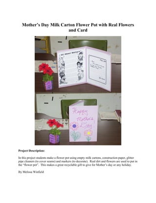 Mother’s Day Milk Carton Flower Pot with Real Flowers
                       and Card




Project Description:

In this project students make a flower pot using empty milk cartons, construction paper, glitter
pipe cleaners (to cover seams) and markers (to decorate). Real dirt and flowers are used to put in
the “flower pot”. This makes a great recyclable gift to give for Mother’s day or any holiday.

By Melissa Winfield
 