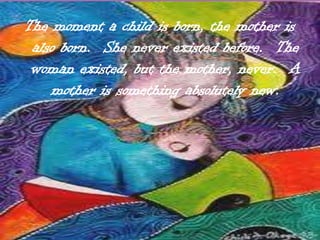 The moment a child is born, the mother is also born.  She never existed before.  The woman existed, but the mother, never.  A mother is something absolutely new.