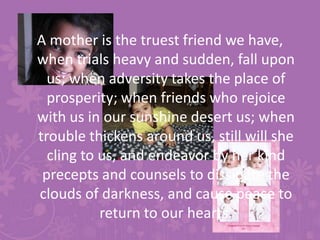 A mother is the truest friend we have, when trials heavy and sudden, fall upon us; when adversity takes the place of prosperity; when friends who rejoice with us in our sunshine desert us; when trouble thickens around us, still will she cling to us, and endeavor by her kind precepts and counsels to dissipate the clouds of darkness, and cause peace to return to our hearts.