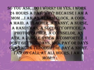 So you ask...Do I work? Uh yes, I work 24 hours a day. Why? Because I am a Mom ...I am an alarm clock, a cook, a maid, a teacher, a nanny, a nurse, a handyman, a security officer, a photographer, a counselor, an ATM, a jungle gym & a comforter. I don't get holidays, sick pay or days off. I work through the DAY & NIGHT. I am on call at ALL hours. I AM A MOM!!!