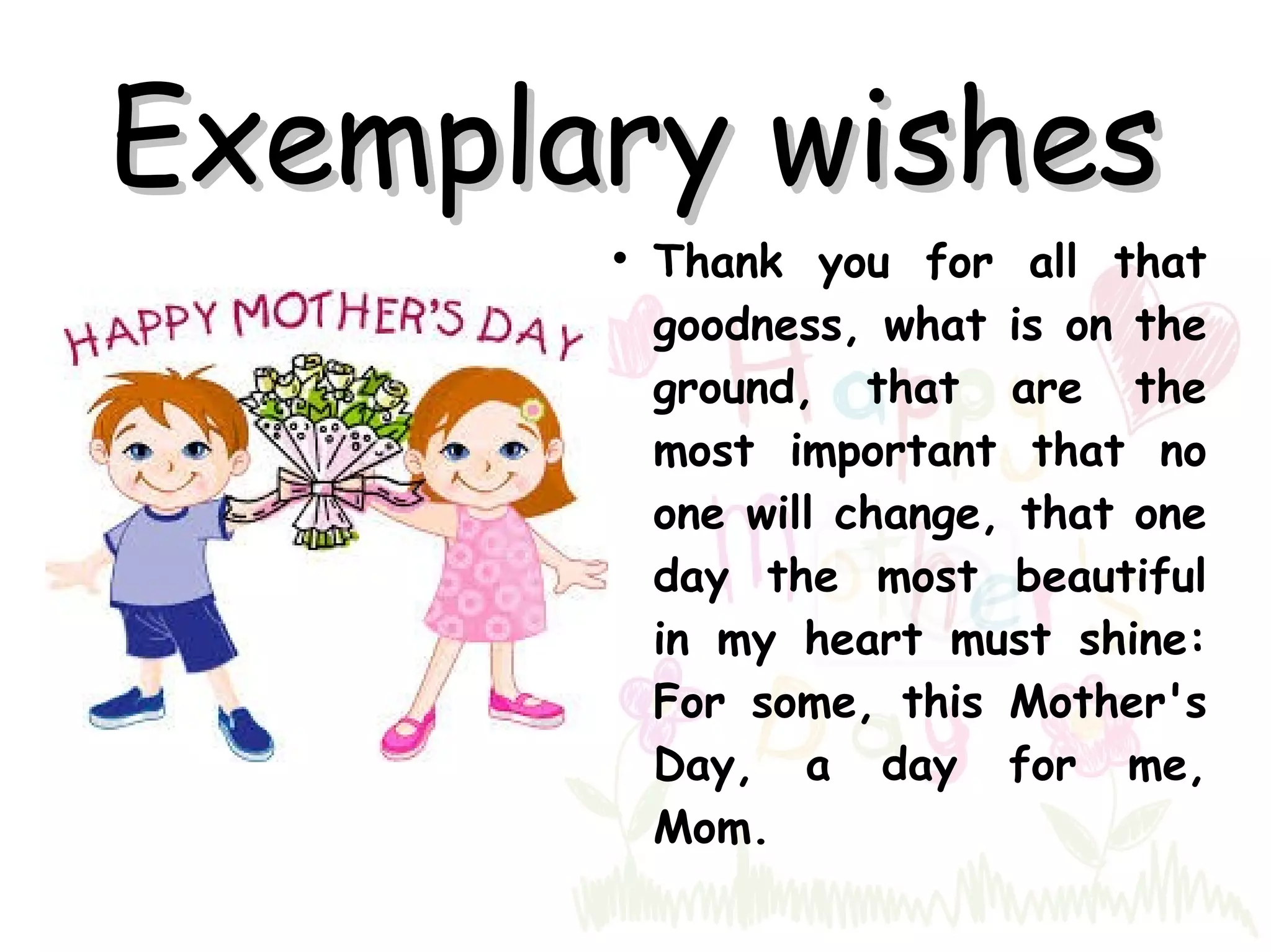 Exemplary wishesExemplary wishes
Thank you for all that
goodness, what is on the
ground, that are the
most important that no
one will change, that one
day the most beautiful
in my heart must shine:
For some, this Mother's
Day, a day for me,
Mom.