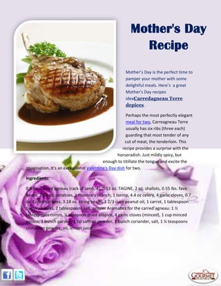 Mother’s Day is the perfect time to
pamper your mother with some
delightful meals. Here’s a great
Mother's Day recipes
ideaCarredagneau Terre
depices.
Perhaps the most perfectly elegant
meal for two, Carreagneau Terre
usually has six ribs (three each)
guarding that most tender of any
cut of meat, the tenderloin. This
recipe provides a surprise with the
horseradish. Just mildly spicy, but
enough to titillate the tongue and excite the
imagination. It's an exceptional Valentine's Day dish for two.
Ingredients:
0.9 lbs. carred’agneau (rack of lamb, 4), 0.53 oz. TAGINE, 2 oz. shallots, 0.55 lbs. fava
beans, 2.54 oz. potatoes, 1 rosemary branch, 1 turnip, 4.4 oz celery, 4 garlic cloves, 0.7
oz. Corinth grapes, 3.18 oz. string beans, 1 2/3 cups peanut oil, 1 carrot, 1 tablespoon
butter, 2 leeks, 2 tablespoons salt, pepper Aromatics for the carred’agneau: 1 ½
tablespoons cumin, ¼ teaspoon dried allspice, 4 garlic cloves (minced), 1 cup minced
onions, 1 bunch parsley, 1 tip saffron powder, 1 bunch coriander, salt, 1 ¼ teaspoons
cinnamon powder, oil, lemon juice
Mother's Day
Recipe
 