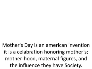 Mother's Day is an american invention
it is a celabration honoring mother’s;
mother-hood, maternal figures, and
the influence they have Society.
 