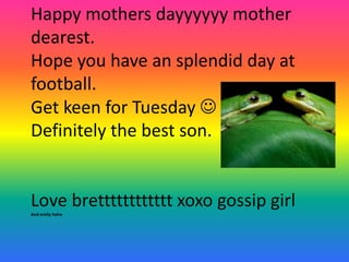 Happy mothers dayyyyyy mother
dearest.
Hope you have an splendid day at
football.
Get keen for Tuesday 
Definitely the best son.


Love bretttttttttttt xoxo gossip girl
And emily hehe
 