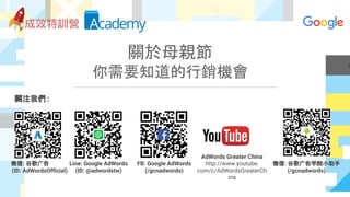 關於母親節
你需要知道的行銷機會
關注我們 :
微信: 谷歌广告
(ID: AdWordsOfficial)
Line: Google AdWords
(ID: @adwordstw)
FB: Google AdWords
(/gcnadwords)
AdWords Greater China
http://www.youtube.
com/c/AdWordsGreaterCh
ina
微信: 谷歌广告学院小助手
(/gcnadwords)
 