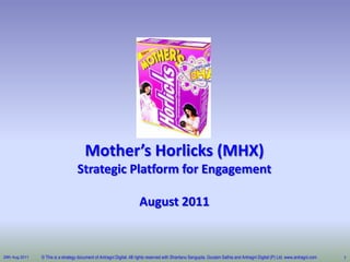 Mother’s Horlicks (MHX)
Strategic Platform for Engagement

August 2011

29th Aug 2011

© This is a strategy document of Antragni Digital. All rights reserved with Shantanu Sengupta, Goutam Sathia and Antragni Digital (P) Ltd. www.antragni.com

1

 