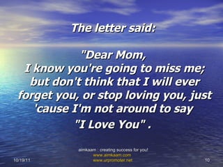 The letter said:  "Dear Mom,  I know you're going to miss me; but don't think that I will ever forget you, or stop loving you, just 'cause I'm not around to say  "I Love You" .   10/19/11 aimkaam : creating success for you!  www.aimkaam.com   www.urpromoter.net   