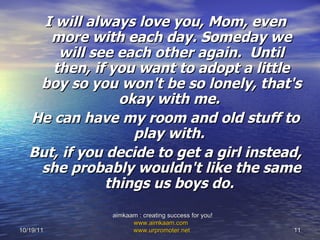 I will always love you, Mom, even more with each day. Someday we will see each other again.  Until then, if you want to adopt a little boy so you won't be so lonely, that's okay with me.  He can have my room and old stuff to play with.   But, if you decide to get a girl instead, she probably wouldn't like the same things us boys do.  10/19/11 aimkaam : creating success for you!  www.aimkaam.com   www.urpromoter.net   