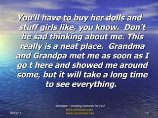 You'll have to buy her dolls and stuff girls like, you know.  Don't be sad thinking about me. This really is a neat place.  Grandma and Grandpa met me as soon as I go t here and showed me around some, but it will take a long time to see everything.  10/19/11 aimkaam : creating success for you!  www.aimkaam.com   www.urpromoter.net   