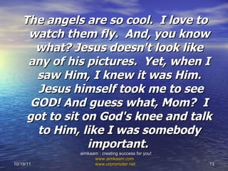 The angels are so cool.  I love to watch them fly.  And, you know what? Jesus doesn't look like any of his pictures.  Yet, when I saw Him, I knew it was Him.  Jesus himself took me to see GOD! And guess what, Mom?  I got to sit on God's knee and talk to Him, like I was somebody important.   10/19/11 aimkaam : creating success for you!  www.aimkaam.com   www.urpromoter.net   