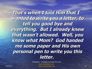 That's when I told Him that I wanted to write you a letter, to tell you good bye and everything.  But I already knew that wasn't allowed.  Well, you know what Mom?  God handed me some paper and His own personal pen to write you this letter.  10/19/11 aimkaam : creating success for you!  www.aimkaam.com   www.urpromoter.net   