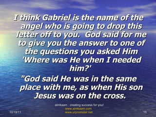 I think Gabriel is the name of the angel who is going to drop this letter off to you.  God said for me to give you the answer to one of the questions you asked Him 'Where was He when I needed him?'   "God said He was in the same place with me, as when His son Jesus was on the cross.  10/19/11 aimkaam : creating success for you!  www.aimkaam.com   www.urpromoter.net   